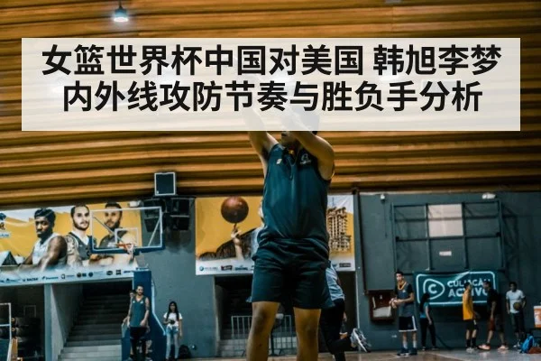 女篮世界杯中国对美国 韩旭李梦内外线攻防节奏与胜负手分析