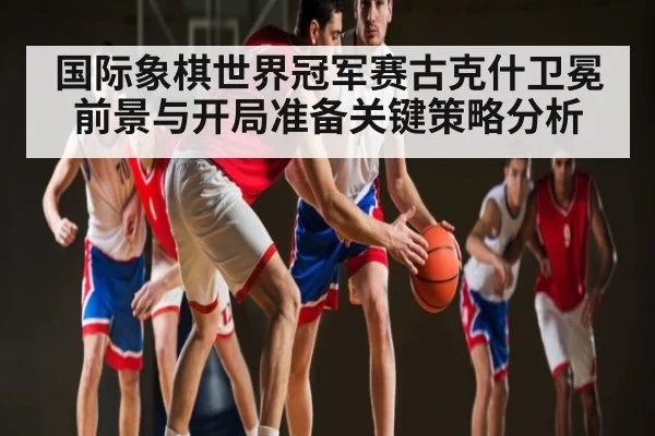 国际象棋世界冠军赛古克什卫冕前景与开局准备关键策略分析