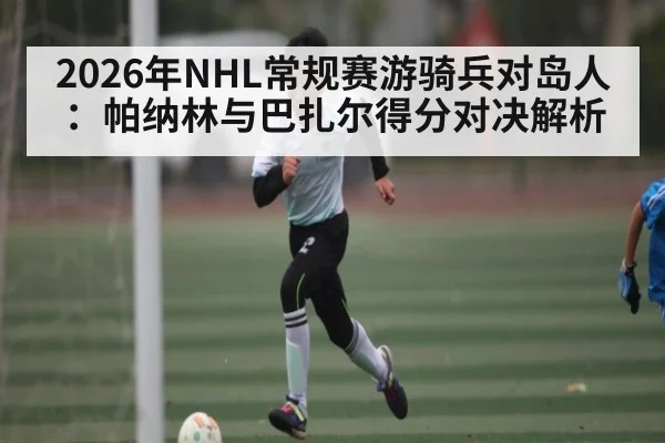 2026年NHL常规赛游骑兵对岛人：帕纳林与巴扎尔得分对决解析