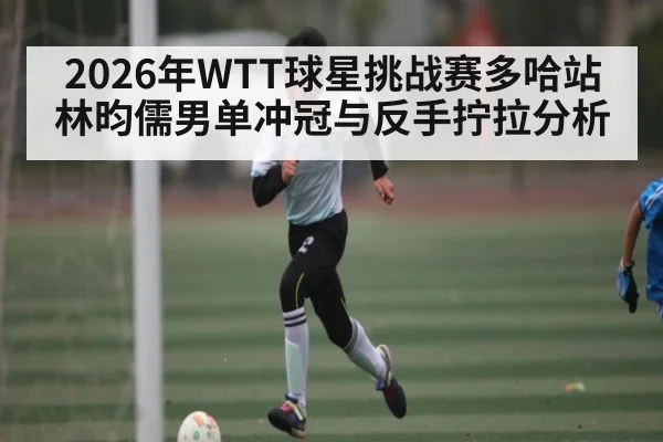 2026年WTT球星挑战赛多哈站林昀儒男单冲冠与反手拧拉分析